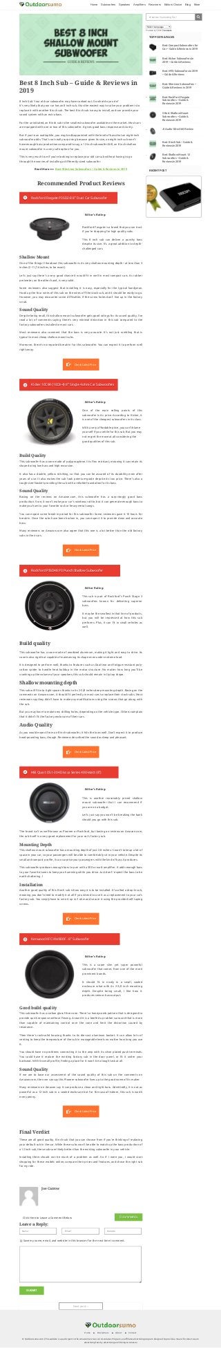 Home ■ Disclaimers ■ About ■ Contact
© Outdoorsumo.com | This website is a participant in the Amazon Services LLC Associates Program, an a liate advertising program designed to provide a means for sites to earn
advertising fees by advertising and linking to Amazon
Home Subwoofers Speakers Amplifiers Receivers Editors Choice Blog More
Rockford Fosgate is a brand that you can trust
if you’re shopping for high quality subs.
This 8 inch sub can deliver a punchy bass
despite its size. It’s a great addition to depth-
challenged cars.
One of the main selling points of this
subwoofer is its price. According to Kicker, it
is one of the cheapest subwoofers in its class.
With a very a ordable price, you can’t blame
yourself if you settle for this sub. But you may
not regret the move at all considering the
good qualities of this sub.
This sub is part of Rockford’s Punch Stage 3
subwoofers known for delivering superior
bass.
It may be the smallest in that line of products,
but you will be impressed at how this sub
performs. Plus, it can t in small vehicles as
well.
This is another reasonably priced shallow
mount subwoofer that I can recommend if
you are on a budget.
Let’s just say you won’t be breaking the bank
should you go with this sub.
This is a super slim yet super powerful
subwoofer that comes from one of the more
prominent brands.
It should t in nicely in a small, sealed
enclosure what with its 2-3/4 inch mounting
depth. Despite being small, I like how it
produces serious bass output.
Best 8 Inch Sub – Guide & Reviews in
2019
8 Inch Sub: Your old car subwoofer may have conked out. So what do you do?
It’s very likely that your car has an 8 inch sub, thus the easiest way to solve your problem is to
replace it with another 8 inch sub. The best 8 inch sub is easy to install, and can provide your
sound system with an extra bass.
For the uninitiated, an 8 inch sub is the smallest subwoofer available on the market. Most cars
are equipped with one or two of this subwoofer. It gives good bass response and clarity.
But if you’re an audiophile, you may be disappointed with the level of bass that an eight-inch
subwoofer adds. That’s not really surprising because given its size, an eight inch sub won’t
have enough bass production compared to say, a 12-inch subwoofer.Still, an 8 inch shallow
mount subwoofer is a very safe option for you.
This is very much true if you’re looking to replace your old car sub without having to go
through the worries of installing a di erently sized subwoofer.
Read More>>> Best Slim Line Subwoofers – Guide & Reviews in 2019
Recommended Product Reviews
Shallow Mount
One of the things I like about this subwoofer is its very shallow mounting depth-- at less than 3
inches (2-11/16 inches, to be exact).
Let’s just say there’s a very good chance it would t in well in most compact cars. Its rubber
perimeter, on the other hand, is very solid.
Some reviewers also suggest that installing it is easy, especially for the typical handyman.
Hook up the four wires of this sub on the wires o the stock sub, and it should be ready to go.
However, you may encounter some di culties if the screw holes don’t line up in the factory
scrub.
Sound Quality
Despite being small, this shallow mount subwoofer gets good ratings for its sound quality. I’ve
read a lot of comments saying there’s very minimal distortion in this sub compared to the
factory subwoofers installed in most cars.
Most reviewers also comment that the bass is very accurate. It’s not just rumbling that is
typical in most cheap shallow mount subs.
Moreover, there’s no reported break-in for this subwoofer. You can expect it to perform well
right away.
Build Quality
This subwoofer has a cone made of polypropylene. It is ex resistant, meaning it can retain its
shape during low bass and high excursion.
It also has a double, yellow stitching, so that you can be assured of its durability even after
years of use. It also makes the sub look premium-grade despite its low price. There’s also a
tough steel basket providing the sub with a reliable foundation for its bass.
Sound Quality
Basing on the reviews on Amazon.com, this subwoofer has a surprisingly good bass
production. Sure, it won’t make your car’s windows rattle, but it can generate enough bass to
make you hum to your favorite rock or heavy metal songs.
You can expect some break-in period for this subwoofer. Some reviewers gave it 10 hours for
break-in. Once the subs have been broken in, you can expect it to provide clean and accurate
bass.
Many reviewers on Amazon.com also agree that this one is a lot better than the old factory
subs in their cars.
Build quality
This subwoofer has a cone made of anodized aluminum, making it light and easy to drive. Its
cone is also rigid but capable of maintaining its shape even under extreme load.
It is designed to perform well, thanks to features such as Dual tear and fatigue resistant poly-
cotton spider to handle heat buildup in the motor structure. No matter how long you’ll be
cranking up the volume of your speakers, this sub should remain in tip top shape.
Shallow mounting depth
This sub will t into tight spaces thanks to its 2-5/8 inches deep mounting depth. Basing on the
comments on Amazon.com, it should t perfectly in most cars to replace their stock subs. Most
reviewers say they didn’t have to make any modi cations using the screws that go along with
the sub.
But you may have to make new drilling holes, depending on the vehicle type. Others complain
that it didn’t t the factory enclosure of their cars.
Audio Quality
As you would expect from an 8 inch subwoofer, it hits the lows well. Don’t expect it to produce
head-pounding bass, though. Reviewers described the sound as deep and pleasant.
The brand isn’t as well-known as Pioneer or Rockford, but basing on reviews on Amazon.com,
the sub itself is a very good replacement for your car’s factory sub.
Mounting Depth
This shallow mount subwoofer has a mounting depth of just 2.8 inches. It won’t take up a lot of
space in your car, so your passengers will be able to comfortably sit in your vehicle. Despite its
small and compact pro le, it can surprise your passengers with the kind of bass it produces.
This subwoofer produces enough bass to pair with a 300 or watt ampli er. It adds enough bass
to your favorite tunes to keep you humming while you drive. Just don’t’ expect the bass to be
earth shattering. I
Installation
Another good quality of this 8 inch sub is how easy it is to be installed. It’s called a drop-in sub,
meaning you don’t need to modify it at all if you intend to use it as a replacement to your car’s
factory sub. You simply have to wire it up in 2 ohm and secure it using the provided self taping
screws.
Good build quality
This subwoofer has a carbon glass ber cone. There’s a honeycomb pattern that is designed to
provide quick response without exing. Around it is a beefed up rubber surround that is more
than capable of maintaining control over the cone and limit the distortion caused by
resonance.
Then there’s rock-solid housing thanks to its die-cast aluminum basket. It can allow lots of
venting to keep the temperature of the sub in manageable levels no matter how long you use
it.
You should have no problems connecting it to the amp with its silver plated push terminals.
You could have it replace the existing factory sub in the door panel, or t it under your
backseat. With its small pro le, nding a place for it won’t be a tough task at all.
Sound Quality
If we are to base our assessment of the sound quality of this sub on the comments on
Amazon.com, then we can say this Pioneer subwoofer lives up to the good name of its maker.
Many reviewers on Amazon say it can produce a clean and tight bass. Admittedly, it is not as
powerful as a 12 inch sub in a sealed enclosure but for the casual listener, this sub is worth
every penny.
Final Verdict
These are all good quality, 8 inch sub that you can choose from if you’re thinking of replacing
your default sub in the car. While these subs won’t be able to match up the bass production of
a 12 inch sub, these subs are likely better than the existing subwoofer in your vehicle.
Installing them should not be much of a problem as well. So if I were you, I would start
shopping for these models online, compare their prices and features, and chose the right sub
for my ride.
 Rockford Fosgate P3SD2-8 8" Dual Car SubwooferRockford Fosgate P3SD2-8 8" Dual Car Subwoofer
Editor's Rating:
 Check Latest PriceCheck Latest Price
 Kicker 10C84 (10C8-4) 8" Single 4 ohm Car SubwoofersKicker 10C84 (10C8-4) 8" Single 4 ohm Car Subwoofers
Editor's Rating:
 Check Latest PriceCheck Latest Price
 Rockford P3SD48 P3 Punch Shallow SubwooferRockford P3SD48 P3 Punch Shallow Subwoofer
Editor Rating:
 Check Latest PriceCheck Latest Price
 MB Quart DS1-204 Discus Series 400-Watt (8")MB Quart DS1-204 Discus Series 400-Watt (8")
Editor's Rating:
 Check Latest PriceCheck Latest Price
 Kenwood KFC-XW800F - 8" SubwooferKenwood KFC-XW800F - 8" Subwoofer
Editor's Rating:
 Check Latest PriceCheck Latest Price
Joe Carrow
 
Click Here to Leave a Comment Below 0 comments0 comments
Name* Email* Website
Leave a Reply:
Save my name, email, and website in this browser for the next time I comment.
SUBMIT
Next post→
What Are You looking For?
Select Language
Powered by Translate
TOP POSTS & PAGES
Best Compact Subwoofers for
Car – Guide & Reviews in 2019
Best Kicker Subwoofers in
2019 – Guide & Reviews
Best MTX Subwoofers in 2019
– Guide & Reviews
Best Slim Line Subwoofers –
Guide & Reviews in 2019
Best Rockford Fosgate
Subwoofers – Guide &
Reviews in 2019
5 Best Shallow Mount
Subwoofers – Guide &
Reviews in 2019
Jl Audio 10tw3-d4 Review
Best 8 Inch Sub – Guide &
Reviews in 2019
Best Shallow Mount 12
Subwoofers – Guide &
Reviews in 2019
RECENT POST
 