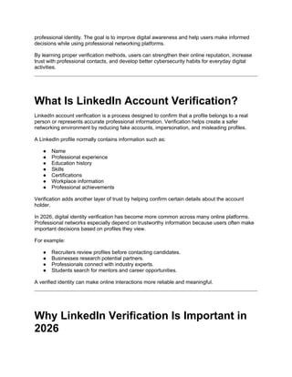 professional identity. The goal is to improve digital awareness and help users make informed
decisions while using professional networking platforms.
By learning proper verification methods, users can strengthen their online reputation, increase
trust with professional contacts, and develop better cybersecurity habits for everyday digital
activities.
What Is LinkedIn Account Verification?
LinkedIn account verification is a process designed to confirm that a profile belongs to a real
person or represents accurate professional information. Verification helps create a safer
networking environment by reducing fake accounts, impersonation, and misleading profiles.
A LinkedIn profile normally contains information such as:
● Name
● Professional experience
● Education history
● Skills
● Certifications
● Workplace information
● Professional achievements
Verification adds another layer of trust by helping confirm certain details about the account
holder.
In 2026, digital identity verification has become more common across many online platforms.
Professional networks especially depend on trustworthy information because users often make
important decisions based on profiles they view.
For example:
● Recruiters review profiles before contacting candidates.
● Businesses research potential partners.
● Professionals connect with industry experts.
● Students search for mentors and career opportunities.
A verified identity can make online interactions more reliable and meaningful.
Why LinkedIn Verification Is Important in
2026
 