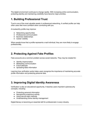 The digital environment continues to change rapidly. With increasing online communication,
protecting identity and maintaining credibility have become major priorities.
1. Building Professional Trust
Trust is one of the most valuable assets in professional networking. A verified profile can help
other users feel more confident when connecting with you.
A trustworthy profile may improve:
● Networking opportunities
● Professional communication
● Business relationships
● Career visibility
When people know that a profile represents a real individual, they are more likely to engage
professionally.
2. Protecting Against Fake Profiles
Fake accounts are a common problem across social networks. They may be created for:
● Identity impersonation
● Misleading communication
● Fraud attempts
● Spreading false information
Learning how verification works helps users recognize the importance of maintaining accurate
profile information and protecting personal data.
3. Improving Digital Identity Awareness
Verification is also an educational opportunity. It teaches users important cybersecurity
concepts, including:
● Protecting personal information
● Recognizing suspicious activity
● Using secure login methods
● Understanding online identity management
Digital literacy is becoming an essential skill for professionals in every industry.
 