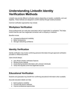 Understanding LinkedIn Identity
Verification Methods
LinkedIn may provide different verification options depending on location, availability, and user
eligibility. These methods are designed to confirm identity through trusted processes.
Common verification approaches may include:
Workplace Verification
Some professionals can verify their association with an organization or workplace. This helps
confirm that the user has a legitimate connection with a company or institution.
Benefits include:
● Increased professional credibility
● Better transparency
● Stronger networking confidence
Identity Verification
Identity verification may involve confirming personal information through approved verification
providers or official documents.
Users should always:
● Use official LinkedIn verification features
● Review privacy settings
● Avoid sharing sensitive information with unknown individuals
● Verify that requests come from legitimate sources
Educational Verification
Students and graduates may benefit from confirming educational information when available.
Accurate education details can help:
● Build academic credibility
● Connect with alumni networks
● Improve professional opportunities
 