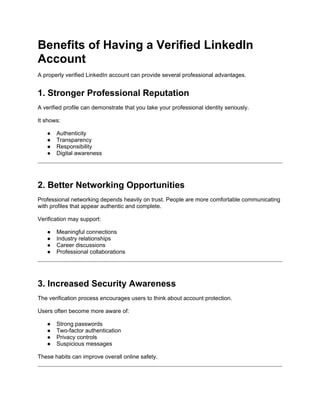 Benefits of Having a Verified LinkedIn
Account
A properly verified LinkedIn account can provide several professional advantages.
1. Stronger Professional Reputation
A verified profile can demonstrate that you take your professional identity seriously.
It shows:
● Authenticity
● Transparency
● Responsibility
● Digital awareness
2. Better Networking Opportunities
Professional networking depends heavily on trust. People are more comfortable communicating
with profiles that appear authentic and complete.
Verification may support:
● Meaningful connections
● Industry relationships
● Career discussions
● Professional collaborations
3. Increased Security Awareness
The verification process encourages users to think about account protection.
Users often become more aware of:
● Strong passwords
● Two-factor authentication
● Privacy controls
● Suspicious messages
These habits can improve overall online safety.
 