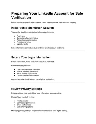Preparing Your LinkedIn Account for Safe
Verification
Before starting any verification process, users should prepare their accounts properly.
Keep Profile Information Accurate
Your profile should contain truthful information, including:
● Real name
● Correct employment history
● Accurate education details
● Professional photo
● Updated skills
False information can reduce trust and may create account problems.
Secure Your Login Information
Before verification, make sure your account is protected.
Recommended practices:
● Use a strong unique password
● Enable two-step verification
● Avoid sharing login details
● Update recovery information
Account security should always come before verification.
Review Privacy Settings
Privacy settings help control how your information appears online.
Users should regularly review:
● Profile visibility
● Connection permissions
● Email preferences
● Data-sharing options
Managing privacy settings helps maintain control over your digital identity.
 