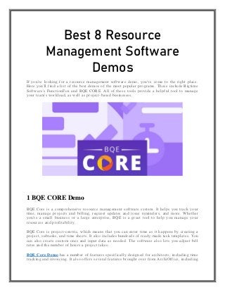 Best 8 Resource
Management Software
Demos
If you're looking for a resource management software demo, you've come to the right place.
Here you'll find a list of the best demos of the most popular programs. These include Bigtime
Software's FunctionFox and BQE CORE. All of these tools provide a helpful tool to manage
your team's workload, as well as project-based businesses.
1 BQE CORE Demo
BQE Core is a comprehensive resource management software system. It helps you track your
time, manage projects and billing, request updates and issue reminders, and more. Whether
you're a small business or a large enterprise, BQE is a great tool to help you manage your
resources and profitability.
BQE Core is project-centric, which means that you can enter time as it happens by creating a
project, subtasks, and time sheets. It also includes hundreds of ready-made task templates. You
can also create custom ones and input data as needed. The software also lets you adjust bill
rates and the number of hours a project takes.
BQE Core Demo has a number of features specifically designed for architects, including time
tracking and invoicing. It also offers several features brought over from ArchiOffice, including
 