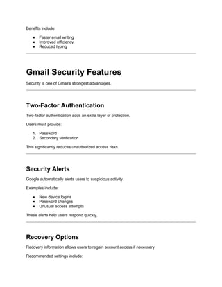 Benefits include:
● Faster email writing
● Improved efficiency
● Reduced typing
Gmail Security Features
Security is one of Gmail's strongest advantages.
Two-Factor Authentication
Two-factor authentication adds an extra layer of protection.
Users must provide:
1. Password
2. Secondary verification
This significantly reduces unauthorized access risks.
Security Alerts
Google automatically alerts users to suspicious activity.
Examples include:
● New device logins
● Password changes
● Unusual access attempts
These alerts help users respond quickly.
Recovery Options
Recovery information allows users to regain account access if necessary.
Recommended settings include:
 