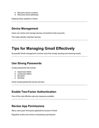 ● Recovery phone numbers
● Recovery email addresses
Keeping these updated is critical.
Device Management
Users can review and manage devices connected to their accounts.
This helps identify unfamiliar devices.
Tips for Managing Gmail Effectively
Successful Gmail management involves more than simply sending and receiving emails.
Use Strong Passwords
Create passwords that include:
● Uppercase letters
● Lowercase letters
● Numbers
● Symbols
Avoid reusing passwords across services.
Enable Two-Factor Authentication
One of the most effective security measures available.
Review App Permissions
Many users grant third-party applications access to Gmail.
Regularly review and remove unnecessary permissions.
 