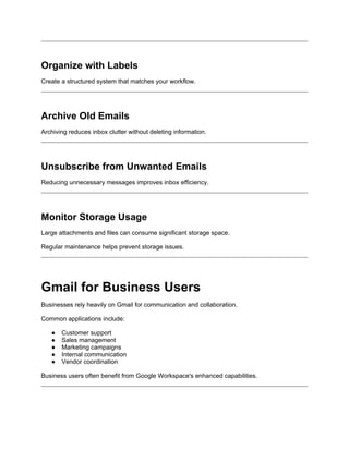 Organize with Labels
Create a structured system that matches your workflow.
Archive Old Emails
Archiving reduces inbox clutter without deleting information.
Unsubscribe from Unwanted Emails
Reducing unnecessary messages improves inbox efficiency.
Monitor Storage Usage
Large attachments and files can consume significant storage space.
Regular maintenance helps prevent storage issues.
Gmail for Business Users
Businesses rely heavily on Gmail for communication and collaboration.
Common applications include:
● Customer support
● Sales management
● Marketing campaigns
● Internal communication
● Vendor coordination
Business users often benefit from Google Workspace's enhanced capabilities.
 