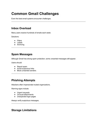 Common Gmail Challenges
Even the best email systems encounter challenges.
Inbox Overload
Many users receive hundreds of emails each week.
Solutions:
● Filters
● Labels
● Archiving
Spam Messages
Although Gmail has strong spam protection, some unwanted messages still appear.
Users should:
● Report spam
● Avoid suspicious links
● Block unwanted senders
Phishing Attempts
Attackers often impersonate trusted organizations.
Warning signs include:
● Urgent requests
● Unusual attachments
● Unexpected login pages
Always verify suspicious messages.
Storage Limitations
 