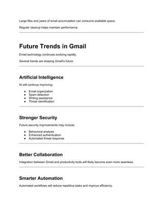 Large files and years of email accumulation can consume available space.
Regular cleanup helps maintain performance.
Future Trends in Gmail
Email technology continues evolving rapidly.
Several trends are shaping Gmail's future.
Artificial Intelligence
AI will continue improving:
● Email organization
● Spam detection
● Writing assistance
● Threat identification
Stronger Security
Future security improvements may include:
● Behavioral analysis
● Enhanced authentication
● Automated threat response
Better Collaboration
Integration between Gmail and productivity tools will likely become even more seamless.
Smarter Automation
Automated workflows will reduce repetitive tasks and improve efficiency.
 