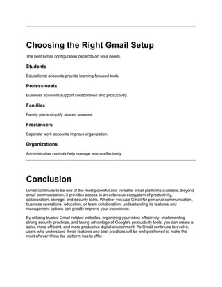 Choosing the Right Gmail Setup
The best Gmail configuration depends on your needs.
Students
Educational accounts provide learning-focused tools.
Professionals
Business accounts support collaboration and productivity.
Families
Family plans simplify shared services.
Freelancers
Separate work accounts improve organization.
Organizations
Administrative controls help manage teams effectively.
Conclusion
Gmail continues to be one of the most powerful and versatile email platforms available. Beyond
email communication, it provides access to an extensive ecosystem of productivity,
collaboration, storage, and security tools. Whether you use Gmail for personal communication,
business operations, education, or team collaboration, understanding its features and
management options can greatly improve your experience.
By utilizing trusted Gmail-related websites, organizing your inbox effectively, implementing
strong security practices, and taking advantage of Google's productivity tools, you can create a
safer, more efficient, and more productive digital environment. As Gmail continues to evolve,
users who understand these features and best practices will be well-positioned to make the
most of everything the platform has to offer.
 