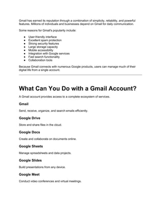 Gmail has earned its reputation through a combination of simplicity, reliability, and powerful
features. Millions of individuals and businesses depend on Gmail for daily communication.
Some reasons for Gmail's popularity include:
● User-friendly interface
● Excellent spam protection
● Strong security features
● Large storage capacity
● Mobile accessibility
● Integration with Google services
● Fast search functionality
● Collaboration tools
Because Gmail connects with numerous Google products, users can manage much of their
digital life from a single account.
What Can You Do with a Gmail Account?
A Gmail account provides access to a complete ecosystem of services.
Gmail
Send, receive, organize, and search emails efficiently.
Google Drive
Store and share files in the cloud.
Google Docs
Create and collaborate on documents online.
Google Sheets
Manage spreadsheets and data projects.
Google Slides
Build presentations from any device.
Google Meet
Conduct video conferences and virtual meetings.
 