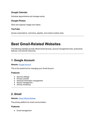 Google Calendar
Schedule appointments and manage events.
Google Photos
Store and organize images and videos.
YouTube
Access subscriptions, comments, playlists, and content creation tools.
Best Gmail-Related Websites
The following websites provide official Gmail services, account management tools, productivity
features, and security resources.
1. Google Account
Website: Google Account
This is the central hub for managing your Gmail account.
Features
● Security settings
● Privacy controls
● Personal information management
● Device management
● Activity monitoring
2. Gmail
Website: Gmail Official Website
The primary platform for email communication.
Features
● Email management
 