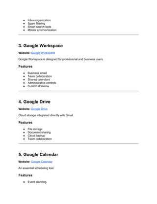● Inbox organization
● Spam filtering
● Smart search tools
● Mobile synchronization
3. Google Workspace
Website: Google Workspace
Google Workspace is designed for professional and business users.
Features
● Business email
● Team collaboration
● Shared calendars
● Administrative controls
● Custom domains
4. Google Drive
Website: Google Drive
Cloud storage integrated directly with Gmail.
Features
● File storage
● Document sharing
● Cloud backup
● Team collaboration
5. Google Calendar
Website: Google Calendar
An essential scheduling tool.
Features
● Event planning
 