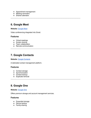 ● Appointment management
● Meeting reminders
● Shared calendars
6. Google Meet
Website: Google Meet
Video conferencing integrated into Gmail.
Features
● Virtual meetings
● Screen sharing
● Team collaboration
● Remote communication
7. Google Contacts
Website: Google Contacts
A dedicated contact management platform.
Features
● Contact storage
● Synchronization
● Contact backup
● Duplicate removal
8. Google One
Website: Google One
Offers premium storage and account management services.
Features
● Expanded storage
● Device backup
● Family sharing
 