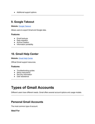 ● Additional support options
9. Google Takeout
Website: Google Takeout
Allows users to export Gmail and Google data.
Features
● Email backups
● Data migration
● Archive creation
● Information portability
10. Gmail Help Center
Website: Gmail Help Center
Official Gmail support resources.
Features
● Troubleshooting guides
● Setup instructions
● Security information
● User assistance
Types of Gmail Accounts
Different users have different needs. Gmail offers several account options and usage models.
Personal Gmail Accounts
The most common type of account.
Ideal For
 
