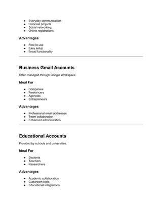 ● Everyday communication
● Personal projects
● Social networking
● Online registrations
Advantages
● Free to use
● Easy setup
● Broad functionality
Business Gmail Accounts
Often managed through Google Workspace.
Ideal For
● Companies
● Freelancers
● Agencies
● Entrepreneurs
Advantages
● Professional email addresses
● Team collaboration
● Enhanced administration
Educational Accounts
Provided by schools and universities.
Ideal For
● Students
● Teachers
● Researchers
Advantages
● Academic collaboration
● Classroom tools
● Educational integrations
 