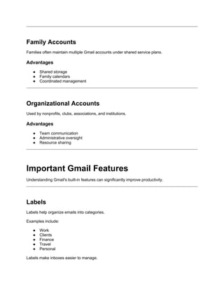 Family Accounts
Families often maintain multiple Gmail accounts under shared service plans.
Advantages
● Shared storage
● Family calendars
● Coordinated management
Organizational Accounts
Used by nonprofits, clubs, associations, and institutions.
Advantages
● Team communication
● Administrative oversight
● Resource sharing
Important Gmail Features
Understanding Gmail's built-in features can significantly improve productivity.
Labels
Labels help organize emails into categories.
Examples include:
● Work
● Clients
● Finance
● Travel
● Personal
Labels make inboxes easier to manage.
 