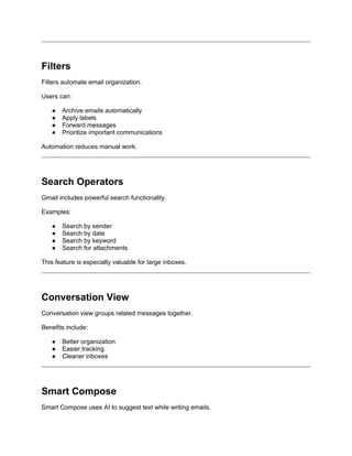 Filters
Filters automate email organization.
Users can:
● Archive emails automatically
● Apply labels
● Forward messages
● Prioritize important communications
Automation reduces manual work.
Search Operators
Gmail includes powerful search functionality.
Examples:
● Search by sender
● Search by date
● Search by keyword
● Search for attachments
This feature is especially valuable for large inboxes.
Conversation View
Conversation view groups related messages together.
Benefits include:
● Better organization
● Easier tracking
● Cleaner inboxes
Smart Compose
Smart Compose uses AI to suggest text while writing emails.
 