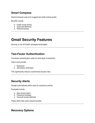 Smart Compose
Smart Compose uses AI to suggest text while writing emails.
Benefits include:
● Faster email writing
● Improved efficiency
● Reduced typing
Gmail Security Features
Security is one of Gmail's strongest advantages.
Two-Factor Authentication
Two-factor authentication adds an extra layer of protection.
Users must provide:
1. Password
2. Secondary verification
This significantly reduces unauthorized access risks.
Security Alerts
Google automatically alerts users to suspicious activity.
Examples include:
● New device logins
● Password changes
● Unusual access attempts
These alerts help users respond quickly.
Recovery Options
 