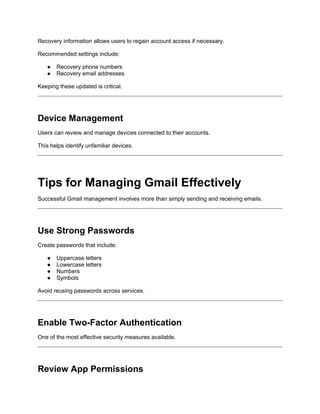 Recovery information allows users to regain account access if necessary.
Recommended settings include:
● Recovery phone numbers
● Recovery email addresses
Keeping these updated is critical.
Device Management
Users can review and manage devices connected to their accounts.
This helps identify unfamiliar devices.
Tips for Managing Gmail Effectively
Successful Gmail management involves more than simply sending and receiving emails.
Use Strong Passwords
Create passwords that include:
● Uppercase letters
● Lowercase letters
● Numbers
● Symbols
Avoid reusing passwords across services.
Enable Two-Factor Authentication
One of the most effective security measures available.
Review App Permissions
 