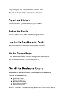 Many users grant third-party applications access to Gmail.
Regularly review and remove unnecessary permissions.
Organize with Labels
Create a structured system that matches your workflow.
Archive Old Emails
Archiving reduces inbox clutter without deleting information.
Unsubscribe from Unwanted Emails
Reducing unnecessary messages improves inbox efficiency.
Monitor Storage Usage
Large attachments and files can consume significant storage space.
Regular maintenance helps prevent storage issues.
Gmail for Business Users
Businesses rely heavily on Gmail for communication and collaboration.
Common applications include:
● Customer support
● Sales management
● Marketing campaigns
● Internal communication
● Vendor coordination
Business users often benefit from Google Workspace's enhanced capabilities.
 