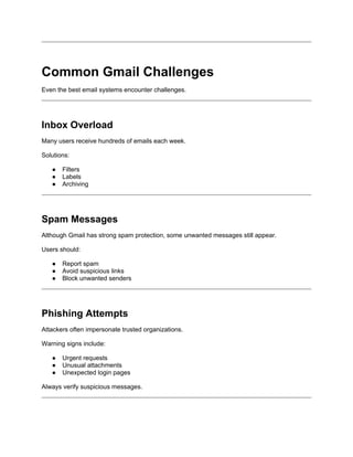 Common Gmail Challenges
Even the best email systems encounter challenges.
Inbox Overload
Many users receive hundreds of emails each week.
Solutions:
● Filters
● Labels
● Archiving
Spam Messages
Although Gmail has strong spam protection, some unwanted messages still appear.
Users should:
● Report spam
● Avoid suspicious links
● Block unwanted senders
Phishing Attempts
Attackers often impersonate trusted organizations.
Warning signs include:
● Urgent requests
● Unusual attachments
● Unexpected login pages
Always verify suspicious messages.
 