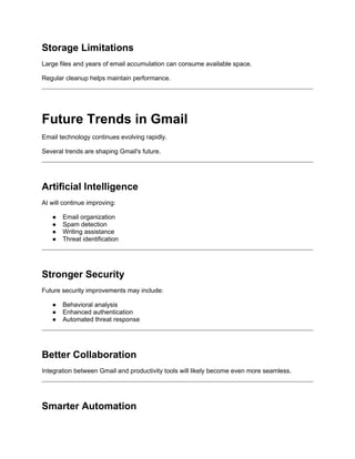 Storage Limitations
Large files and years of email accumulation can consume available space.
Regular cleanup helps maintain performance.
Future Trends in Gmail
Email technology continues evolving rapidly.
Several trends are shaping Gmail's future.
Artificial Intelligence
AI will continue improving:
● Email organization
● Spam detection
● Writing assistance
● Threat identification
Stronger Security
Future security improvements may include:
● Behavioral analysis
● Enhanced authentication
● Automated threat response
Better Collaboration
Integration between Gmail and productivity tools will likely become even more seamless.
Smarter Automation
 