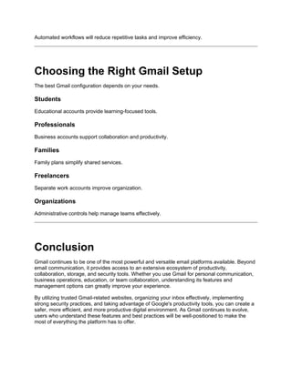 Automated workflows will reduce repetitive tasks and improve efficiency.
Choosing the Right Gmail Setup
The best Gmail configuration depends on your needs.
Students
Educational accounts provide learning-focused tools.
Professionals
Business accounts support collaboration and productivity.
Families
Family plans simplify shared services.
Freelancers
Separate work accounts improve organization.
Organizations
Administrative controls help manage teams effectively.
Conclusion
Gmail continues to be one of the most powerful and versatile email platforms available. Beyond
email communication, it provides access to an extensive ecosystem of productivity,
collaboration, storage, and security tools. Whether you use Gmail for personal communication,
business operations, education, or team collaboration, understanding its features and
management options can greatly improve your experience.
By utilizing trusted Gmail-related websites, organizing your inbox effectively, implementing
strong security practices, and taking advantage of Google's productivity tools, you can create a
safer, more efficient, and more productive digital environment. As Gmail continues to evolve,
users who understand these features and best practices will be well-positioned to make the
most of everything the platform has to offer.
 