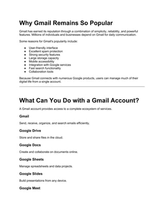 Why Gmail Remains So Popular
Gmail has earned its reputation through a combination of simplicity, reliability, and powerful
features. Millions of individuals and businesses depend on Gmail for daily communication.
Some reasons for Gmail's popularity include:
● User-friendly interface
● Excellent spam protection
● Strong security features
● Large storage capacity
● Mobile accessibility
● Integration with Google services
● Fast search functionality
● Collaboration tools
Because Gmail connects with numerous Google products, users can manage much of their
digital life from a single account.
What Can You Do with a Gmail Account?
A Gmail account provides access to a complete ecosystem of services.
Gmail
Send, receive, organize, and search emails efficiently.
Google Drive
Store and share files in the cloud.
Google Docs
Create and collaborate on documents online.
Google Sheets
Manage spreadsheets and data projects.
Google Slides
Build presentations from any device.
Google Meet
 