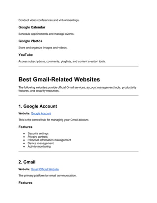 Conduct video conferences and virtual meetings.
Google Calendar
Schedule appointments and manage events.
Google Photos
Store and organize images and videos.
YouTube
Access subscriptions, comments, playlists, and content creation tools.
Best Gmail-Related Websites
The following websites provide official Gmail services, account management tools, productivity
features, and security resources.
1. Google Account
Website: Google Account
This is the central hub for managing your Gmail account.
Features
● Security settings
● Privacy controls
● Personal information management
● Device management
● Activity monitoring
2. Gmail
Website: Gmail Official Website
The primary platform for email communication.
Features
 