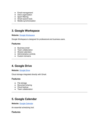 ● Email management
● Inbox organization
● Spam filtering
● Smart search tools
● Mobile synchronization
3. Google Workspace
Website: Google Workspace
Google Workspace is designed for professional and business users.
Features
● Business email
● Team collaboration
● Shared calendars
● Administrative controls
● Custom domains
4. Google Drive
Website: Google Drive
Cloud storage integrated directly with Gmail.
Features
● File storage
● Document sharing
● Cloud backup
● Team collaboration
5. Google Calendar
Website: Google Calendar
An essential scheduling tool.
Features
 