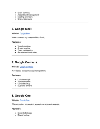 ● Event planning
● Appointment management
● Meeting reminders
● Shared calendars
6. Google Meet
Website: Google Meet
Video conferencing integrated into Gmail.
Features
● Virtual meetings
● Screen sharing
● Team collaboration
● Remote communication
7. Google Contacts
Website: Google Contacts
A dedicated contact management platform.
Features
● Contact storage
● Synchronization
● Contact backup
● Duplicate removal
8. Google One
Website: Google One
Offers premium storage and account management services.
Features
● Expanded storage
● Device backup
 