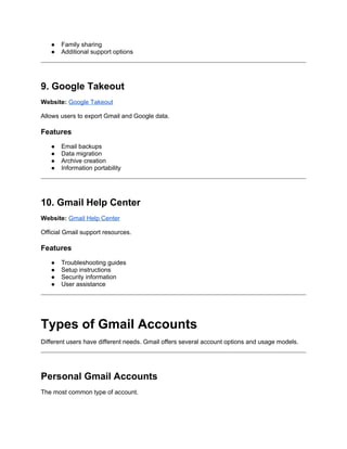 ● Family sharing
● Additional support options
9. Google Takeout
Website: Google Takeout
Allows users to export Gmail and Google data.
Features
● Email backups
● Data migration
● Archive creation
● Information portability
10. Gmail Help Center
Website: Gmail Help Center
Official Gmail support resources.
Features
● Troubleshooting guides
● Setup instructions
● Security information
● User assistance
Types of Gmail Accounts
Different users have different needs. Gmail offers several account options and usage models.
Personal Gmail Accounts
The most common type of account.
 
