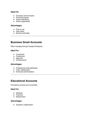 Ideal For
● Everyday communication
● Personal projects
● Social networking
● Online registrations
Advantages
● Free to use
● Easy setup
● Broad functionality
Business Gmail Accounts
Often managed through Google Workspace.
Ideal For
● Companies
● Freelancers
● Agencies
● Entrepreneurs
Advantages
● Professional email addresses
● Team collaboration
● Enhanced administration
Educational Accounts
Provided by schools and universities.
Ideal For
● Students
● Teachers
● Researchers
Advantages
● Academic collaboration
 