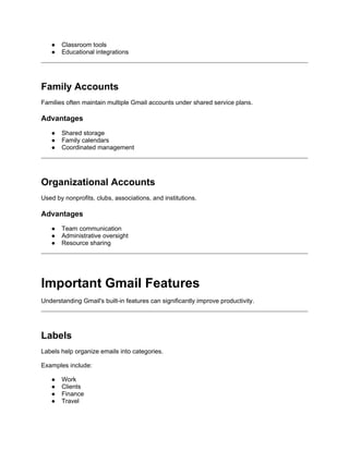 ● Classroom tools
● Educational integrations
Family Accounts
Families often maintain multiple Gmail accounts under shared service plans.
Advantages
● Shared storage
● Family calendars
● Coordinated management
Organizational Accounts
Used by nonprofits, clubs, associations, and institutions.
Advantages
● Team communication
● Administrative oversight
● Resource sharing
Important Gmail Features
Understanding Gmail's built-in features can significantly improve productivity.
Labels
Labels help organize emails into categories.
Examples include:
● Work
● Clients
● Finance
● Travel
 