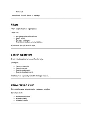 ● Personal
Labels make inboxes easier to manage.
Filters
Filters automate email organization.
Users can:
● Archive emails automatically
● Apply labels
● Forward messages
● Prioritize important communications
Automation reduces manual work.
Search Operators
Gmail includes powerful search functionality.
Examples:
● Search by sender
● Search by date
● Search by keyword
● Search for attachments
This feature is especially valuable for large inboxes.
Conversation View
Conversation view groups related messages together.
Benefits include:
● Better organization
● Easier tracking
● Cleaner inboxes
 