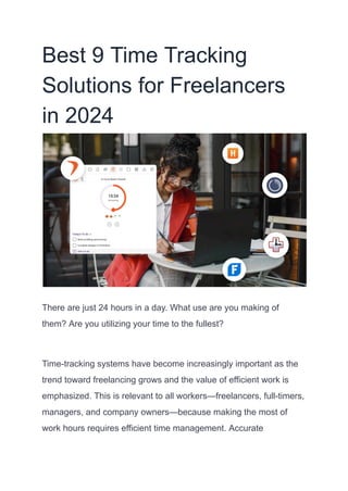 Best 9 Time Tracking
Solutions for Freelancers
in 2024
There are just 24 hours in a day. What use are you making of
them? Are you utilizing your time to the fullest?
Time-tracking systems have become increasingly important as the
trend toward freelancing grows and the value of efficient work is
emphasized. This is relevant to all workers—freelancers, full-timers,
managers, and company owners—because making the most of
work hours requires efficient time management. Accurate
 