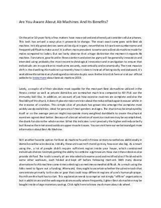 Are You Aware About Ab Machines And Its Benefits?
On the prior 10 yearsfairly a few matters have now evolved and altered just consider cellular phones.
This tech has arrived a ways plus it proceeds to change. The exact exact same goes with Best ab
machine.Initially great devices were utilized just in gym; nevertheless it have been cumbersome and
frequentlydifficulttomake use of.It isoften more prevalent to come across Best ab machine made for
males compared to ladies. But we lastly observe that a huge distinction the moment it regards Ab
machine.Forstarters,gearfoundin fitnesscenters and exercise gyms will be generally innovative and
intended using probably the most recent technological innovation and investigation to ensure that
individuals are in a position to reach aims securely, economically and economically. The next massive
shift is the dwelling Ab machine is presently how it is been. Instead of being costly and awkward, it's
available withinalmostanyfundingandconstructedupto save. Betteristoclick here or visitour official
website to know more about best ab machine 2019.
Lately, a couple of of their absolute most capable for the most part Best ab machine utilized in the
fitness center as well as private domiciles are somewhat much less compared to 40! Pick out the
immunity ball like. In addition, on account of just how exercise routines are complete and also the
flexibilityof thischunk,itdoesn'tplace tensionorstrainaboutthe reducedbackagain because whilst in
the instance of crunches. This simple slice of products has grown into amongst the complete most
widelyusedpossibilities; ideal for persons of most genders and ages. The chunk may be employed by
itself or so the average person might incorporate many weighted dumbbells to create the physical
exercises a great deal better. Because of a broad selection of exercise routines may be accomplished,
the chunk functions the whole center. What this indicates is not precisely the higher and reduce belly
but likewise the interiorandoutdoorsuppermuscle tissues. Youcanvisithere ourwebsite andgetmore
information about Best Ab Machine.
Still another favorite option for Best ab machine found in fitness centers nonetheless additionally in
domicileswill be wire devices.Initially,these units weren't merely pricey, however also big. As a result
using the, a lot of people didn't require sufficient region inside your house, which constrained
individualschoicestosimplygettingthe ability to combine a gymnasium. Now even these devices also
provide shifted. The truth is nearly all are intended to become used and rectified also if finished with
some other workouts, each folded and kept off before following moment. With many diverse
alternativesforAbmachine some-timesselectingissometimessomewhatdifficult.As a result using the
folks need to figure out a funding. Afterward, they ought to ascertain whether they desire tools that
concentrate primarily to the abs or gear that could reap different regions of one's human physique.
From there the hunthas to start.This explorationneeds to comprise not simply “offline" organizations
but inadditionaroundthe weborganizationsexactlywhere frequently, lighter Best ab machine may be
bought inside a large monetary savings. Click right here to know much more about ab wheel.
 