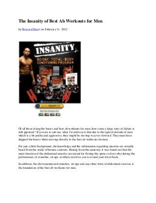 The Insanity of Best Ab Workouts for Men
by Howard Shen | on February 11, 2012




Of all those doing the basics and best ab workouts for men, how come a large ratio of failure is
still apparent? If you are to ask me, what I would say is that due to the typical attitude of men
which is a bit pushy and aggressive, they might be moving way too forward. They must have
skipped the basics while moving directly to the best ab workouts for men.

For just a little background, the knowledge and the information regarding muscles are actually
based from the study of human cadavers. Basing from the anatomy, it was found out that the
main function of the abdominal muscles are meant for flexing the spine so does why during the
performance of crunches, sit-ups or others involves you to round your lower back.

In addition, the abovementioned crunches, sit-ups and any other form of abdominal exercise is
the foundation of the best ab workouts for men.
 
