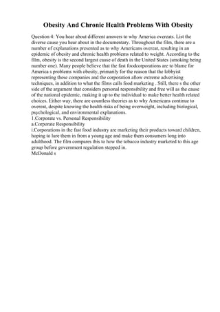 Obesity And Chronic Health Problems With Obesity
Question 4: You hear about different answers to why America overeats. List the
diverse cause you hear about in the documentary. Throughout the film, there are a
number of explanations presented as to why Americans overeat, resulting in an
epidemic of obesity and chronic health problems related to weight. According to the
film, obesity is the second largest cause of death in the United States (smoking being
number one). Many people believe that the fast foodcorporations are to blame for
America s problems with obesity, primarily for the reason that the lobbyist
representing these companies and the corporation allow extreme advertising
techniques, in addition to what the films calls food marketing . Still, there s the other
side of the argument that considers personal responsibility and free will as the cause
of the national epidemic, making it up to the individual to make better health related
choices. Either way, there are countless theories as to why Americans continue to
overeat, despite knowing the health risks of being overweight, including biological,
psychological, and environmental explanations.
1.Corporate vs. Personal Responsibility
a.Corporate Responsibility
i.Corporations in the fast food industry are marketing their products toward children,
hoping to lure them in from a young age and make them consumers long into
adulthood. The film compares this to how the tobacco industry marketed to this age
group before government regulation stepped in.
McDonald s
 