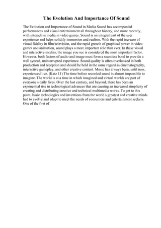 The Evolution And Importance Of Sound
The Evolution and Importance of Sound in Media Sound has accompanied
performances and visual entertainment all throughout history, and more recently,
with interactive media in video games. Sound is an integral part of the user
experience and helps solidify immersion and realism. With the rapid increase of
visual fidelity in film/television, and the rapid growth of graphical power in video
games and animation, sound plays a more important role than ever. In these visual
and interactive medias, the image you see is considered the most important factor.
However, both factors of audio and image must form a seamless bond to provide a
well synced, uninterrupted experience. Sound quality is often overlooked in both
production and reception and should be held in the same regard as cinematography,
interactive gameplay, and other creative content. Music has always been, until now,
experienced live. (Katz 11) The time before recorded sound is almost impossible to
imagine. The world is at a time in which imagined and virtual worlds are part of
everyone s daily lives. Over the last century, and beyond, there has been an
exponential rise in technological advances that are causing an increased simplicity of
creating and distributing creative and technical multimedia works. To get to this
point, basic technologies and inventions from the world s greatest and creative minds
had to evolve and adapt to meet the needs of consumers and entertainment seekers.
One of the first of
 