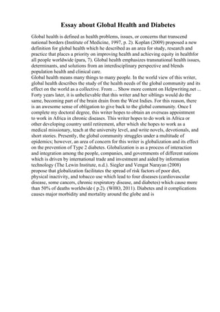 Essay about Global Health and Diabetes
Global health is defined as health problems, issues, or concerns that transcend
national borders (Institute of Medicine, 1997, p. 2). Koplan (2009) proposed a new
definition for global health which he described as an area for study, research and
practice that places a priority on improving health and achieving equity in healthfor
all people worldwide (para, 7). Global health emphasizes transnational health issues,
determinants, and solutions from an interdisciplinary perspective and blends
population health and clinical care.
Global health means many things to many people. In the world view of this writer,
global health describes the study of the health needs of the global community and its
effect on the world as a collective. From ... Show more content on Helpwriting.net ...
Forty years later, it is unbelievable that this writer and her siblings would do the
same, becoming part of the brain drain from the West Indies. For this reason, there
is an awesome sense of obligation to give back to the global community. Once I
complete my doctoral degree, this writer hopes to obtain an overseas appointment
to work in Africa in chronic diseases. This writer hopes to do work in Africa or
other developing country until retirement, after which she hopes to work as a
medical missionary, teach at the university level, and write novels, devotionals, and
short stories. Presently, the global community struggles under a multitude of
epidemics; however, an area of concern for this writer is globalization and its effect
on the prevention of Type 2 diabetes. Globalization is as a process of interaction
and integration among the people, companies, and governments of different nations
which is driven by international trade and investment and aided by information
technology (The Lewin Institute, n.d.). Siegler and Vengat Narayan (2008)
propose that globalization facilitates the spread of risk factors of poor diet,
physical inactivity, and tobacco use which lead to four diseases (cardiovascular
disease, some cancers, chronic respiratory disease, and diabetes) which cause more
than 50% of deaths worldwide ( p.2). (WHO, 2011). Diabetes and it complications
causes major morbidity and mortality around the globe and is
 