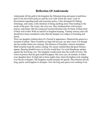 Reflection Of Andromeda
Andromeda All the gold in the kingdom the Ethiopian king and queen would have
paid To be rid of their princess and the evils with which she came: Lack of
discernment regarding trade and economic policy, Utter disregard for fishing,
trimmings, and cooks, Little intention of doing anything more Than tending to the
needs of the poor, The weary, the of no use. They lambasted her with lessons,
praises, and charm, But the young girl seemed destined only for harm, Falling short
of their well wishes With no interest in kingdom keeping. Turning sixteen years old
should have been considered a feat, But the banquet was subject to brooding and
deceit.
Were our daughter nothing short of a Nereid in appearance, Muttered the queen in a
moment of defeat, There would be no hope left not one, my dear sweet. For though
she has neither brains nor cunning, The likeness of Poseidon s dearest attendants
Shall certainly keep the suitors coming. No sooner exhaled than did great Hermes
appear, Bearing dreadful news to all who would hear. For such blasphemy spoken
against the Sea King s ear, The kingdom would surely face the wrath of Cetus, The
worst of prawns that the god could bid appear. But were you, oh mortals, to tether
your daughter there At high tide in three nights time, Upon the highest rock standing
over the pit of despair, The kingdom would certainly be spared. Thus Hermes left the
king, queen, and kingdom to disrepair. Now the king and queen were nothing if not
 