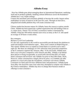 Alibaba Essay
. How has Alibaba gone about managing about its International Operations, marketing
itself and its products globally, handling cultural differences across the boundaries?
Alibaba has a very simple strategy:
Connect the merchants and consumers globally to become the world s largest online
marketplace in terms of turnover in the next few years. Through an innovative,
integrated and reliable platform they will create consumer trust.
Chinese market has become mature for Alibaba, hence the reason to explore outside
China. Alibaba has been turned into a global organization but still holding China as
it s major focus. Almost 75% of China s ecommerce market is dominated by
Alibaba. China has 560 million internet users twice as many as the U.S. who spend
an average of 20 hours a week online.
Key strategies:
Business Level Cost Leadership
It is the only organization in the world to successfully provide hassle free platform to
small and medium sized industries apart ... Show more content on Helpwriting.net ...
This signals Alibaba move to expand in United States as a positive move and a
right one. But there are challenges in USA which has many powerful competitors
in the E commerce segment like Amazon, eBay. To be successful, Alibaba must
find a way to be price competitive with Amazon and eBay. Alibaba is far behind
these players in being recognizable, as recent polls showed that 88% of United
States consumers did not know who Alibaba was prior to their IPO (Saba, 2014).
However, online consumerism is largely driven by price, so if Alibaba can offer
products at a lower price than the incumbents, consumers will choose Alibaba.
Consumers in China and USA have different tastes and preferences. Alibaba learnt
from eBay who faced this same issue when they attempted to compete with Alibaba in
the Chinese marketplace. Alibaba may have to change their business model or
offerings to meet consumer s
 