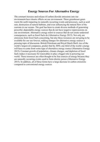 Energy Sources For Alternative Energy
The constant increase and release of carbon dioxide emissions into our
environment have drastic effects on our environment. These greenhouse gases
warm the earth impacting its naturally occurring events and processes, such as acid
rain, destruction of natural habitats, and even influencing the natural flow of the
currents in our oceans. The goal has been to create diverse methods of generating
powerful, dependable energy sources that do not have negative repercussions on
our environment. Alternative energy refers to sources that do not create undesired
consequences, such as fossil fuels do (Alternative Energy 2015). Not only are
emissions from fossil fuels concerning, but also these resources are not going to be
available for our use forever, making changes for alternative energy sources a
pressing topic of discussion. British Petroleum and Royal Dutch Shell, two of the
world s largest oil companies, predict that by 2050, one third of the world s energy
will have to come from some type of alternative energy source (Alternative Energy
2015). Constant growth of population, climate changes, and depletion of fossil
fuels makes it necessary for renewables to play a bigger role in powering our
world. These resources are often thought to be free sources of energy because they
are naturally occurring events used to form electric power (Alternative Energy
2015). In addition, all of these forms have a large decrease in carbon emissions
compared to conventional energy sources
 