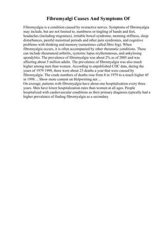 Fibromyalgi Causes And Symptoms Of
Fibromyalgia is a condition caused by overactive nerves. Symptoms of fibromyalgia
may include, but are not limited to, numbness or tingling of hands and feet,
headaches (including migraines), irritable bowel syndrome, morning stiffness, sleep
disturbances, painful menstrual periods and other pain syndromes, and cognitive
problems with thinking and memory (sometimes called fibro fog). When
fibromyalgia occurs, it is often accompanied by other rheumatic conditions. These
can include rheumatoid arthritis, systemic lupus erythematosus, and ankylosing
spondylitis. The prevalence of fibromyalgia was about 2% as of 2005 and was
affecting about 5 million adults. The prevalence of fibromyalgia was also much
higher among men than women. According to unpublished CDC data, during the
years of 1979 1998, there were about 23 deaths a year that were caused by
fibromyalgia. The crude numbers of deaths rose from 8 in 1979 to a much higher 45
in 1998.... Show more content on Helpwriting.net ...
On average, patients with fibromyalgia have about one hospitalization every three
years. Men have lower hospitalization rates than women at all ages. People
hospitalized with cardiovascular conditions as their primary diagnosis typically had a
higher prevalence of finding fibromyalgia as a secondary
 