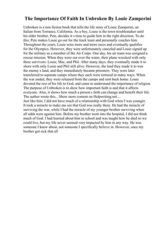 The Importance Of Faith In Unbroken By Louie Zamperini
Unbroken is a non fiction book that tells the life story of Louie Zamperini, an
Italian from Torrance, California. As a boy, Louie is the town troublemaker until
his older brother, Pete, decides it s time to guide him in the right direction. To do
this, Pete makes Louie go out for the track team and personally coaches him.
Throughout the years, Louie wins more and more races and eventually qualifies
for the Olympics. However, they were unfortunately canceled and Louie signed up
for the military as a member of the Air Corps. One day, his air team was assigned a
rescue mission. When they were out over the water, their plane wrecked with only
three survivors: Louie, Mac, and Phil. After many days, they eventually made it to
shore with only Louie and Phil still alive. However, the land they made it to was
the enemy s land, and they immediately became prisoners. They were later
transferred to separate camps where they each were tortured in many ways. When
the war ended, they were released from the camps and sent back home. Louie
devoted the rest of his life to God, and came to understand the importance of religion.
The purpose of Unbroken is to show how important faith is and that it affects
everyone. Also, it shows how much a person s faith can change and benefit their life.
The author wrote this... Show more content on Helpwriting.net ...
Just like him, I did not have much of a relationship with God when I was younger.
It took a miracle to make me see that God was really there. He had the miracle of
surviving the war, while I had the miracle of my younger brother surviving when
all odds were against him. Before my brother went into the hospital, I did not think
much of God. I had learned about him in school and was taught how he died so we
could live, but my life never seemed very impacted by him in any way. He was
someone I knew about, not someone I specifically believe in. However, once my
brother got sick that all
 