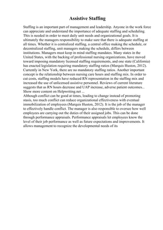Assistive Staffing
Staffing is an important part of management and leadership. Anyone in the work force
can appreciate and understand the importance of adequate staffing and scheduling.
This is needed in order to meet daily unit needs and organizational goals. It is
ultimately the managers responsibility to make sure that there is adequate staffing at
all times. Whether it is centralized staffing, a central office making the schedule, or
decentralized staffing, unit managers making the schedule, differs between
institutions. Managers must keep in mind staffing mandates. Many states in the
United States, with the backing of professional nursing organizations, have moved
toward imposing mandatory licensed staffing requirements, and one state (California)
has enacted legislation requiring mandatory staffing ratios (Marquis Huston, 2012).
Currently in New York, there are no mandatory staffing ratios. Another important
concept is the relationship between nursing care hours and staffing mix. In order to
cut costs, staffing models have reduced RN representation in the staffing mix and
increased the use of unlicensed assistive personnel. Reviews of current literature
suggests that as RN hours decrease and UAP increase, adverse patient outcomes...
Show more content on Helpwriting.net ...
Although conflict can be good at times, leading to change instead of promoting
stasis, too much conflict can reduce organizational effectiveness with eventual
immobilization of employees (Marquis Huston, 2012). It is the job of the manager
to effectively handle conflict. The manager is also responsible to oversee how well
employees are carrying out the duties of their assigned jobs. This can be done
through performance appraisals. Performance appraisals let employees know the
level of their job performance as well as future expectations and improvements. It
allows management to recognize the developmental needs of its
 