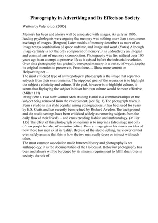 Photography in Advertising and Its Effects on Society
Written by Valerio Loi (2005)
Memory has been and always will be associated with images. As early as 1896,
leading psychologists were arguing that memory was nothing more than a continuous
exchange of images. (Bergson) Later models of memory describe it as more of an
image text; a combination of space and time, and image and word. (Yates) Although
image certainly is not the only component of memory, it is undoubtedly an integral
and essential part of memory s composition. Photography was first utilized over 100
years ago in an attempt to preserve life as it existed before the industrial revolution.
Over time photography has gradually corrupted memory in a variety of ways, despite
its original intention to preserve it. From there, ... Show more content on
Helpwriting.net ...
The most criticized type of anthropological photograph is the image that separates
subjects from their environments. The supposed goal of the separation is to highlight
the subject s ethnicity and culture. If the goal, however is to highlight culture, it
seems that displaying the subject in his or her own culture would be more effective.
(Miller 135)
Irving Penn s Two New Guinea Men Holding Hands is a common example of the
subject being removed from the environment. (see fig. 1) The photograph taken in
Penn s studio is in a style popular among ethnographers; it has been used for years
by E.S. Curtis and has recently been refined by Richard Avedon. The background
and the studio settings have been criticized widely as removing subjects from the
daily flow of their livesВ… and cross breeding fashion and anthropology. (Miller
135) The effect of this photograph on memory is to imprint a false image not only
of two people but also of an entire culture. Penn s image gives his viewer no idea of
how these two men exist in reality. Because of the studio setting, the viewer cannot
even safely assume that this is how the two men really dress or interact with each
other.
The most common association made between history and photography is not
anthropology; it is the documentation of the Holocaust. Holocaust photography has
been and always will be burdened by its inherent requirement to fulfill dual roles in
society: the role of
 