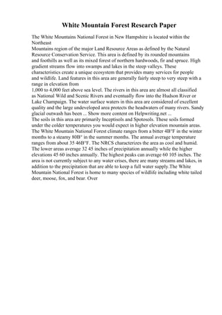 White Mountain Forest Research Paper
The White Mountains National Forest in New Hampshire is located within the
Northeast
Mountains region of the major Land Resource Areas as defined by the Natural
Resource Conservation Service. This area is defined by its rounded mountains
and foothills as well as its mixed forest of northern hardwoods, fir and spruce. High
gradient streams flow into swamps and lakes in the steep valleys. These
characteristics create a unique ecosystem that provides many services for people
and wildlife. Land features in this area are generally fairly steep to very steep with a
range in elevation from
1,000 to 4,000 feet above sea level. The rivers in this area are almost all classified
as National Wild and Scenic Rivers and eventually flow into the Hudson River or
Lake Champaign. The water surface waters in this area are considered of excellent
quality and the large undeveloped area protects the headwaters of many rivers. Sandy
glacial outwash has been ... Show more content on Helpwriting.net ...
The soils in this area are primarily Inceptisols and Spotosols. These soils formed
under the colder temperatures you would expect in higher elevation mountain areas.
The White Mountain National Forest climate ranges from a bitter 4В°F in the winter
months to a steamy 80В° in the summer months. The annual average temperature
ranges from about 35 46В°F. The NRCS characterizes the area as cool and humid.
The lower areas average 32 45 inches of precipitation annually while the higher
elevations 45 60 inches annually. The highest peaks can average 60 105 inches. The
area is not currently subject to any water crises, there are many streams and lakes, in
addition to the precipitation that are able to keep a full water supply.The White
Mountain National Forest is home to many species of wildlife including white tailed
deer, moose, fox, and bear. Over
 