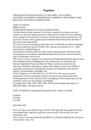 Negotiate
P ROGRAM ON NEGOTIATION AT H ARVARD L AW S CHOOL
AN INTER UNIVERSITY CONSORTIUM TO IMPROVE THE THEORY AND
PRACTICE OF CONFLICT RESOLUTION
EAZY S GARAGE
DRRC Version
Confidential Information for Frances Litchfield, Dentist
You have been a steady customer at Jim Eazer s garage for as long as you have
owned a car, and your family has been a customer for as long as you can remember.
Eazer s garage is convenient to your house, Jim has always given good service, and
up to now you have always gotten special treatment from Jim Eazer in the form of
fast service and reduced bills.
You own a five year old Japanese Merxedes with 75,000 miles on it that you bought
two and one half years ago for $5,000. One week ago you took the car in ... Show
more content on Helpwriting.net ...
You both got a little hot under the collar and Jim then prepared a bill based on the
estimate given in an industry wide Standard Manual for the price of parts and how
long it should take to do this job:
This version of Eazy s Garage was written by the Dispute Resolution Research Center
at the Kellogg School of Management. The original case was created for the
Harvard Negotiation Project by Bruce M. Patton, based on an idea from the
American Arbitration Association. Copies of the original version are available at
reasonable cost from the Clearinghouse, Program on Negotiation, Harvard Law
School, 518 Pound Hall, Cambridge, MA
02138. Telephone: 617 495 1684, Fax: 617 495 7818. This case may not be
reproduced, revised or translated in whole or in part by any means without the
written permission of the Director of the Clearinghouse. Please help to preserve the
usefulness of this case by keeping it confidential.
Copyright 1982, 1986, 1987, 1988, 1990, 1995 by the President and Fellows of
Harvard College. All rights reserved.
EAZY S GARAGE Confidential Information for Dr. Frances Litchfield
$ 200.00
$ 418.00
$ 618.00
parts labor total
Now very upset, you refused to pay, and left. That night after the garage had closed,
you returned with a spare key and drove your car away. The next day you were
contacted by Jim
Eazer s lawyer, who mentioned the possibility of a criminal complaint for conversion
of a mechanic s lien. The
 